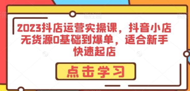 2023抖店运营实操课，抖音小店无货源0基础到爆单，适合新手快速起店