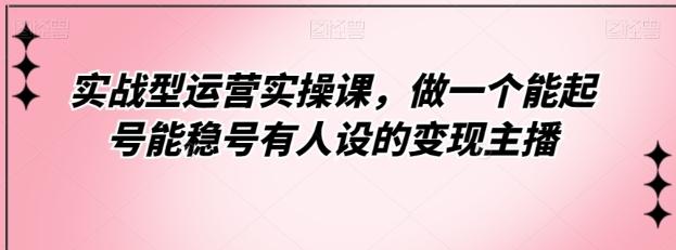 实战型运营实操课，做一个能起号能稳号有人设的变现主播