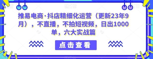 推易电商·抖店精细化运营（更新23年9月），不直播，不拍短视频，日出1000单，六大实战篇