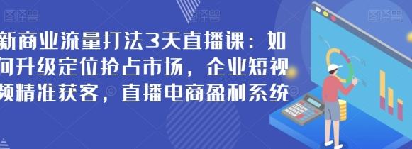 新商业流量打法3天直播课：如何升级定位抢占市场，企业短视频精准获客，直播电商盈利系统